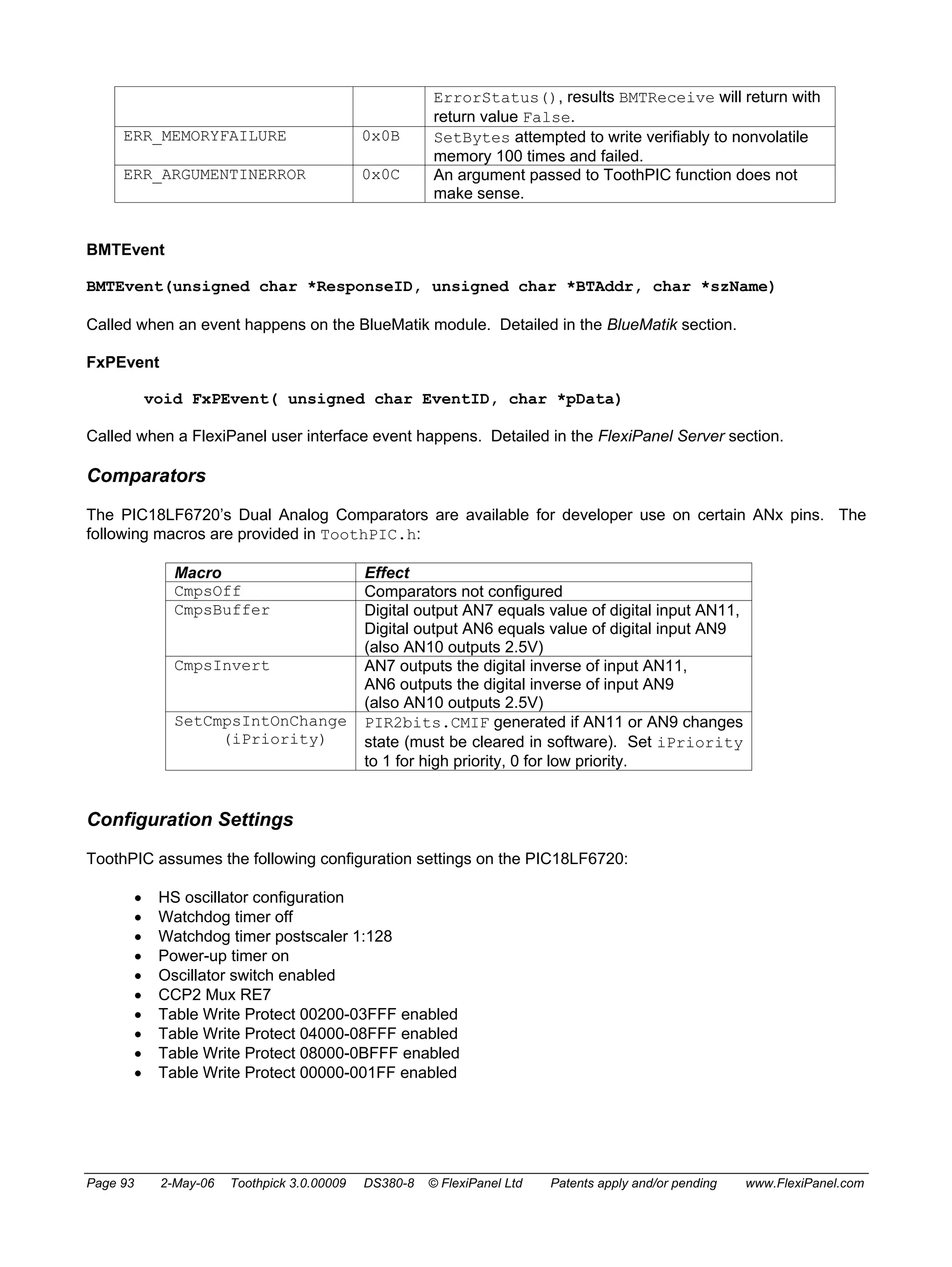 ErrorStatus(), results BMTReceive will return with 
return value False. 
ERR_MEMORYFAILURE 0x0B SetBytes attempted to write verifiably to nonvolatile 
memory 100 times and failed. 
ERR_ARGUMENTINERROR 0x0C An argument passed to ToothPIC function does not 
make sense. 
BMTEvent 
BMTEvent(unsigned char *ResponseID, unsigned char *BTAddr, char *szName) 
Called when an event happens on the BlueMatik module. Detailed in the BlueMatik section. 
FxPEvent 
void FxPEvent( unsigned char EventID, char *pData) 
Called when a FlexiPanel user interface event happens. Detailed in the FlexiPanel Server section. 
Comparators 
The PIC18LF6720’s Dual Analog Comparators are available for developer use on certain ANx pins. The 
following macros are provided in ToothPIC.h: 
Macro Effect 
CmpsOff Comparators not configured 
CmpsBuffer Digital output AN7 equals value of digital input AN11, 
Digital output AN6 equals value of digital input AN9 
(also AN10 outputs 2.5V) 
CmpsInvert AN7 outputs the digital inverse of input AN11, 
AN6 outputs the digital inverse of input AN9 
(also AN10 outputs 2.5V) 
SetCmpsIntOnChange 
(iPriority) 
PIR2bits.CMIF generated if AN11 or AN9 changes 
state (must be cleared in software). Set iPriority 
to 1 for high priority, 0 for low priority. 
Configuration Settings 
ToothPIC assumes the following configuration settings on the PIC18LF6720: 
• HS oscillator configuration 
• Watchdog timer off 
• Watchdog timer postscaler 1:128 
• Power-up timer on 
• Oscillator switch enabled 
• CCP2 Mux RE7 
• Table Write Protect 00200-03FFF enabled 
• Table Write Protect 04000-08FFF enabled 
• Table Write Protect 08000-0BFFF enabled 
• Table Write Protect 00000-001FF enabled 
Page 93 2-May-06 Toothpick 3.0.00009 DS380-8 © FlexiPanel Ltd Patents apply and/or pending www.FlexiPanel.com 
 