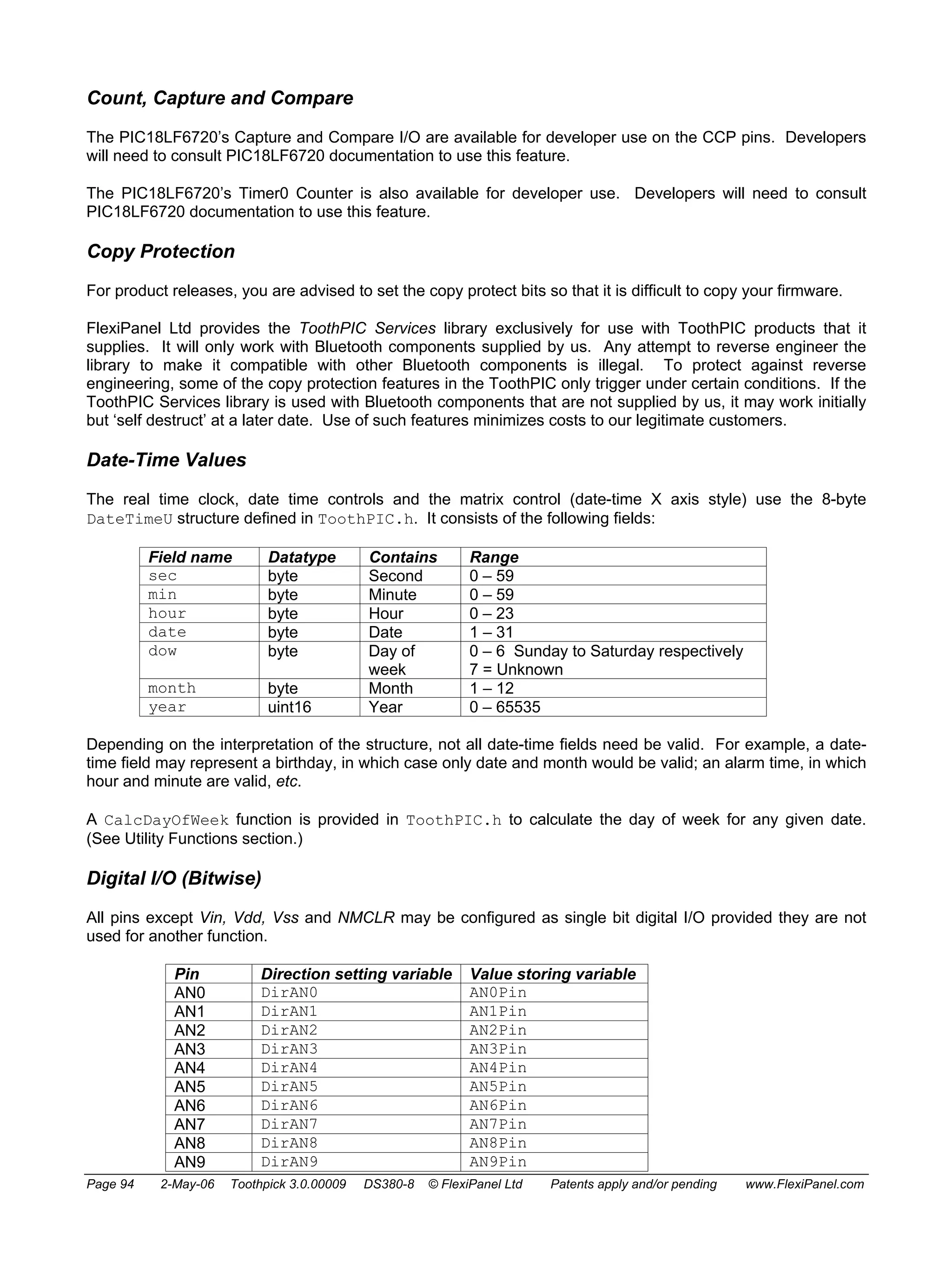 Count, Capture and Compare 
The PIC18LF6720’s Capture and Compare I/O are available for developer use on the CCP pins. Developers 
will need to consult PIC18LF6720 documentation to use this feature. 
The PIC18LF6720’s Timer0 Counter is also available for developer use. Developers will need to consult 
PIC18LF6720 documentation to use this feature. 
Copy Protection 
For product releases, you are advised to set the copy protect bits so that it is difficult to copy your firmware. 
FlexiPanel Ltd provides the ToothPIC Services library exclusively for use with ToothPIC products that it 
supplies. It will only work with Bluetooth components supplied by us. Any attempt to reverse engineer the 
library to make it compatible with other Bluetooth components is illegal. To protect against reverse 
engineering, some of the copy protection features in the ToothPIC only trigger under certain conditions. If the 
ToothPIC Services library is used with Bluetooth components that are not supplied by us, it may work initially 
but ‘self destruct’ at a later date. Use of such features minimizes costs to our legitimate customers. 
Date-Time Values 
The real time clock, date time controls and the matrix control (date-time X axis style) use the 8-byte 
DateTimeU structure defined in ToothPIC.h. It consists of the following fields: 
Field name Datatype Contains Range 
sec byte Second 0 – 59 
min byte Minute 0 – 59 
hour byte Hour 0 – 23 
date byte Date 1 – 31 
dow byte Day of 
week 
0 – 6 Sunday to Saturday respectively 
7 = Unknown 
month byte Month 1 – 12 
year uint16 Year 0 – 65535 
Depending on the interpretation of the structure, not all date-time fields need be valid. For example, a date-time 
field may represent a birthday, in which case only date and month would be valid; an alarm time, in which 
hour and minute are valid, etc. 
A CalcDayOfWeek function is provided in ToothPIC.h to calculate the day of week for any given date. 
(See Utility Functions section.) 
Digital I/O (Bitwise) 
All pins except Vin, Vdd, Vss and NMCLR may be configured as single bit digital I/O provided they are not 
used for another function. 
Pin Direction setting variable Value storing variable 
AN0 DirAN0 AN0Pin 
AN1 DirAN1 AN1Pin 
AN2 DirAN2 AN2Pin 
AN3 DirAN3 AN3Pin 
AN4 DirAN4 AN4Pin 
AN5 DirAN5 AN5Pin 
AN6 DirAN6 AN6Pin 
AN7 DirAN7 AN7Pin 
AN8 DirAN8 AN8Pin 
AN9 DirAN9 AN9Pin 
Page 94 2-May-06 Toothpick 3.0.00009 DS380-8 © FlexiPanel Ltd Patents apply and/or pending www.FlexiPanel.com 
 