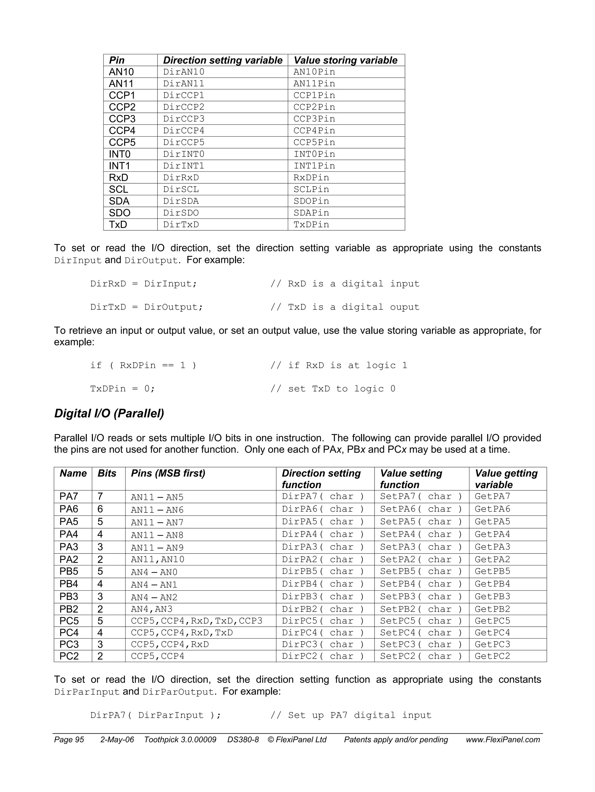 Pin Direction setting variable Value storing variable 
AN10 DirAN10 AN10Pin 
AN11 DirAN11 AN11Pin 
CCP1 DirCCP1 CCP1Pin 
CCP2 DirCCP2 CCP2Pin 
CCP3 DirCCP3 CCP3Pin 
CCP4 DirCCP4 CCP4Pin 
CCP5 DirCCP5 CCP5Pin 
INT0 DirINT0 INT0Pin 
INT1 DirINT1 INT1Pin 
RxD DirRxD RxDPin 
SCL DirSCL SCLPin 
SDA DirSDA SDOPin 
SDO DirSDO SDAPin 
TxD DirTxD TxDPin 
To set or read the I/O direction, set the direction setting variable as appropriate using the constants 
DirInput and DirOutput. For example: 
DirRxD = DirInput; // RxD is a digital input 
DirTxD = DirOutput; // TxD is a digital ouput 
To retrieve an input or output value, or set an output value, use the value storing variable as appropriate, for 
example: 
if ( RxDPin == 1 ) // if RxD is at logic 1 
TxDPin = 0; // set TxD to logic 0 
Digital I/O (Parallel) 
Parallel I/O reads or sets multiple I/O bits in one instruction. The following can provide parallel I/O provided 
the pins are not used for another function. Only one each of PAx, PBx and PCx may be used at a time. 
Name Bits Pins (MSB first) Direction setting 
function 
Value setting 
function 
Value getting 
variable 
PA7 7 AN11 – AN5 DirPA7( char ) SetPA7( char ) GetPA7 
PA6 6 AN11 – AN6 DirPA6( char ) SetPA6( char ) GetPA6 
PA5 5 AN11 – AN7 DirPA5( char ) SetPA5( char ) GetPA5 
PA4 4 AN11 – AN8 DirPA4( char ) SetPA4( char ) GetPA4 
PA3 3 AN11 – AN9 DirPA3( char ) SetPA3( char ) GetPA3 
PA2 2 AN11,AN10 DirPA2( char ) SetPA2( char ) GetPA2 
PB5 5 AN4 – AN0 DirPB5( char ) SetPB5( char ) GetPB5 
PB4 4 AN4 – AN1 DirPB4( char ) SetPB4( char ) GetPB4 
PB3 3 AN4 – AN2 DirPB3( char ) SetPB3( char ) GetPB3 
PB2 2 AN4,AN3 DirPB2( char ) SetPB2( char ) GetPB2 
PC5 5 CCP5,CCP4,RxD,TxD,CCP3 DirPC5( char ) SetPC5( char ) GetPC5 
PC4 4 CCP5,CCP4,RxD,TxD DirPC4( char ) SetPC4( char ) GetPC4 
PC3 3 CCP5,CCP4,RxD DirPC3( char ) SetPC3( char ) GetPC3 
PC2 2 CCP5,CCP4 DirPC2( char ) SetPC2( char ) GetPC2 
To set or read the I/O direction, set the direction setting function as appropriate using the constants 
DirParInput and DirParOutput. For example: 
DirPA7( DirParInput ); // Set up PA7 digital input 
Page 95 2-May-06 Toothpick 3.0.00009 DS380-8 © FlexiPanel Ltd Patents apply and/or pending www.FlexiPanel.com 
 