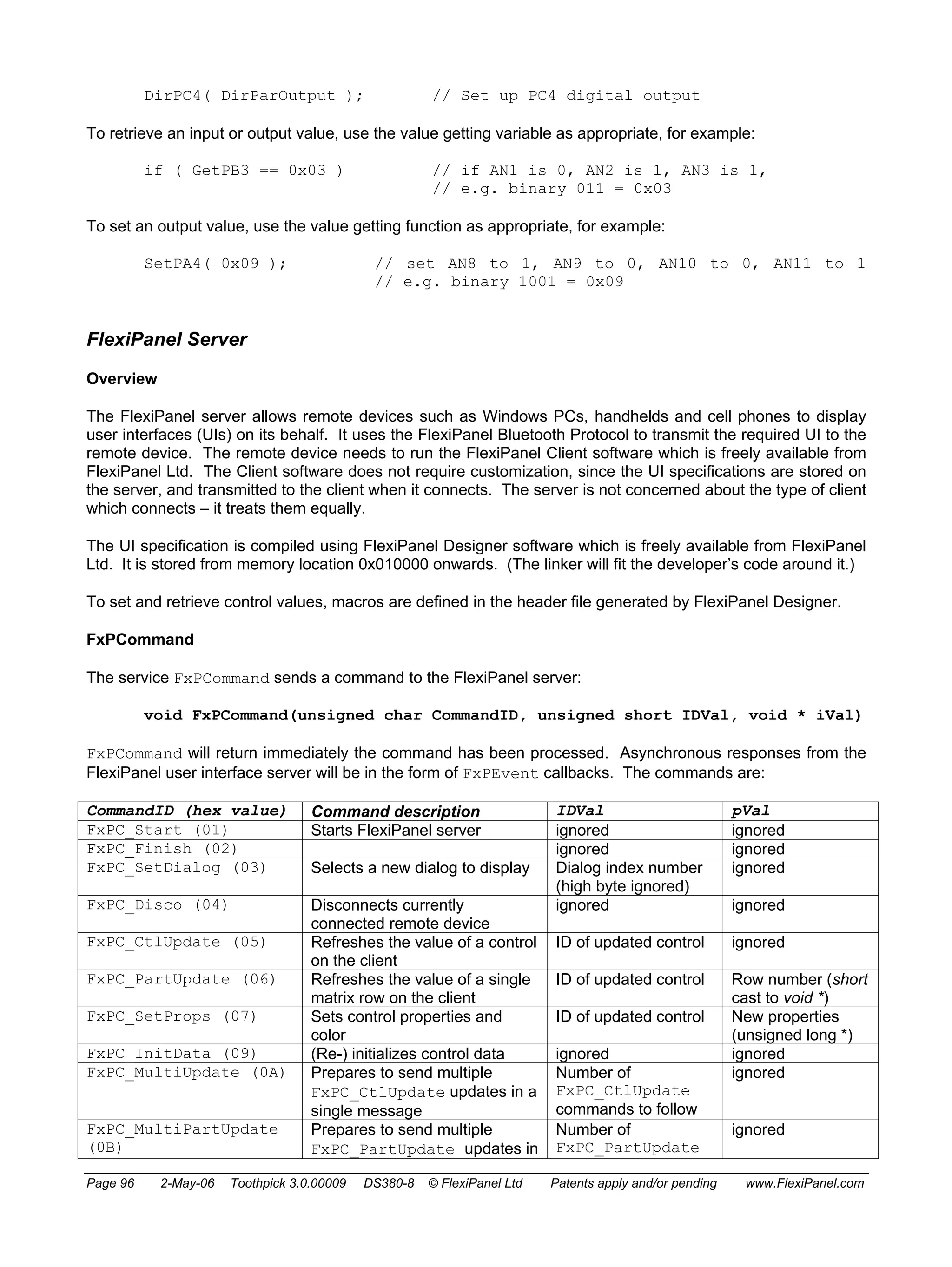 DirPC4( DirParOutput ); // Set up PC4 digital output 
To retrieve an input or output value, use the value getting variable as appropriate, for example: 
if ( GetPB3 == 0x03 ) // if AN1 is 0, AN2 is 1, AN3 is 1, 
// e.g. binary 011 = 0x03 
To set an output value, use the value getting function as appropriate, for example: 
SetPA4( 0x09 ); // set AN8 to 1, AN9 to 0, AN10 to 0, AN11 to 1 
// e.g. binary 1001 = 0x09 
FlexiPanel Server 
Overview 
The FlexiPanel server allows remote devices such as Windows PCs, handhelds and cell phones to display 
user interfaces (UIs) on its behalf. It uses the FlexiPanel Bluetooth Protocol to transmit the required UI to the 
remote device. The remote device needs to run the FlexiPanel Client software which is freely available from 
FlexiPanel Ltd. The Client software does not require customization, since the UI specifications are stored on 
the server, and transmitted to the client when it connects. The server is not concerned about the type of client 
which connects – it treats them equally. 
The UI specification is compiled using FlexiPanel Designer software which is freely available from FlexiPanel 
Ltd. It is stored from memory location 0x010000 onwards. (The linker will fit the developer’s code around it.) 
To set and retrieve control values, macros are defined in the header file generated by FlexiPanel Designer. 
FxPCommand 
The service FxPCommand sends a command to the FlexiPanel server: 
void FxPCommand(unsigned char CommandID, unsigned short IDVal, void * iVal) 
FxPCommand will return immediately the command has been processed. Asynchronous responses from the 
FlexiPanel user interface server will be in the form of FxPEvent callbacks. The commands are: 
CommandID (hex value) Command description IDVal pVal 
FxPC_Start (01) Starts FlexiPanel server ignored ignored 
FxPC_Finish (02) ignored ignored 
FxPC_SetDialog (03) Selects a new dialog to display Dialog index number 
(high byte ignored) 
ignored 
FxPC_Disco (04) Disconnects currently 
connected remote device 
ignored ignored 
FxPC_CtlUpdate (05) Refreshes the value of a control 
on the client 
ID of updated control ignored 
FxPC_PartUpdate (06) Refreshes the value of a single 
matrix row on the client 
ID of updated control Row number (short 
cast to void *) 
FxPC_SetProps (07) Sets control properties and 
color 
ID of updated control New properties 
(unsigned long *) 
FxPC_InitData (09) (Re-) initializes control data ignored ignored 
FxPC_MultiUpdate (0A) Prepares to send multiple 
FxPC_CtlUpdate updates in a 
single message 
Number of 
FxPC_CtlUpdate 
commands to follow 
ignored 
FxPC_MultiPartUpdate 
(0B) 
Prepares to send multiple 
FxPC_PartUpdate updates in 
Number of 
FxPC_PartUpdate 
ignored 
Page 96 2-May-06 Toothpick 3.0.00009 DS380-8 © FlexiPanel Ltd Patents apply and/or pending www.FlexiPanel.com 
 