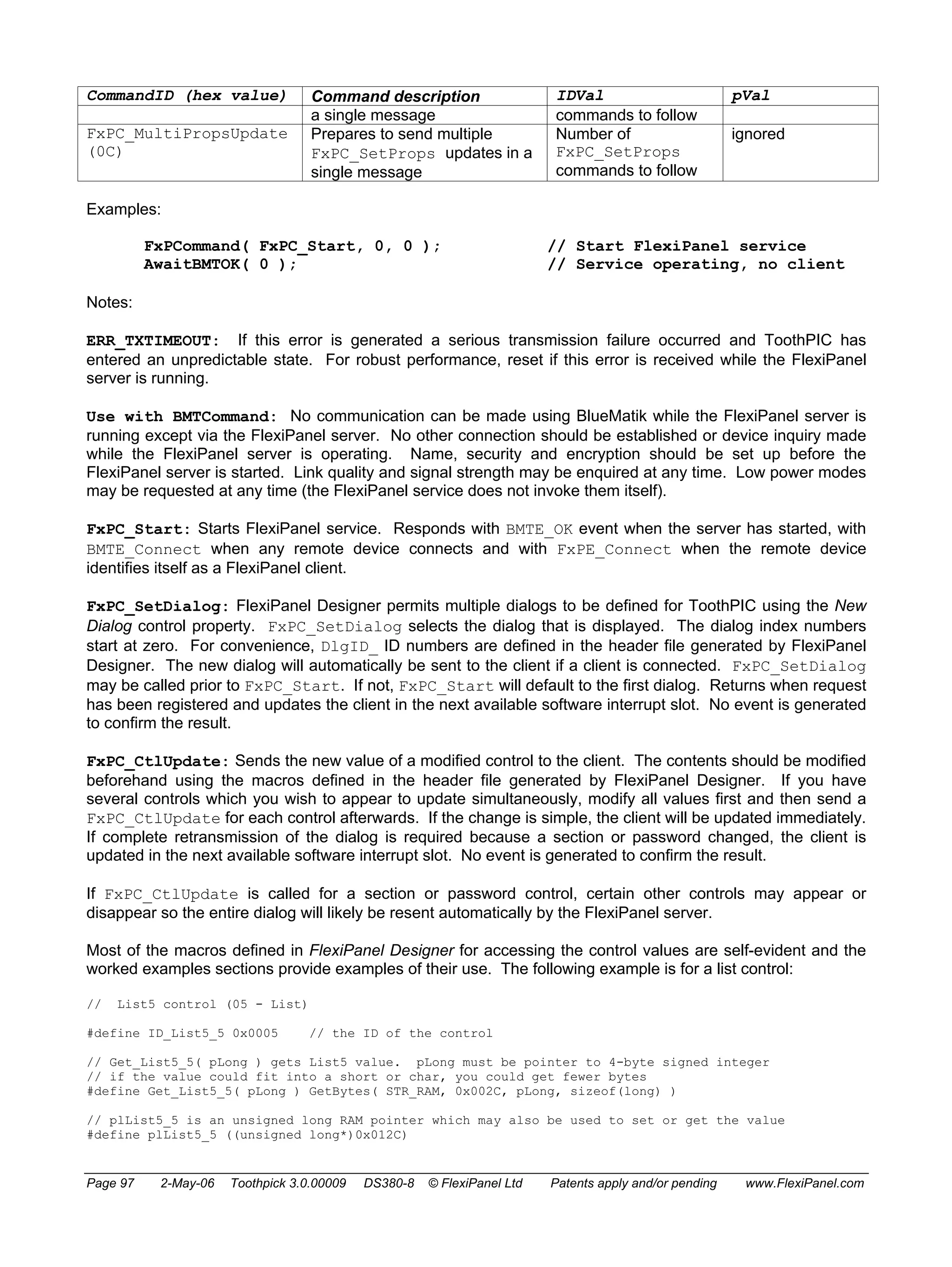 CommandID (hex value) Command description IDVal pVal 
a single message commands to follow 
FxPC_MultiPropsUpdate 
(0C) 
Prepares to send multiple 
FxPC_SetProps updates in a 
single message 
Number of 
FxPC_SetProps 
commands to follow 
ignored 
Examples: 
FxPCommand( FxPC_Start, 0, 0 ); // Start FlexiPanel service 
AwaitBMTOK( 0 ); // Service operating, no client 
Notes: 
ERR_TXTIMEOUT: If this error is generated a serious transmission failure occurred and ToothPIC has 
entered an unpredictable state. For robust performance, reset if this error is received while the FlexiPanel 
server is running. 
Use with BMTCommand: No communication can be made using BlueMatik while the FlexiPanel server is 
running except via the FlexiPanel server. No other connection should be established or device inquiry made 
while the FlexiPanel server is operating. Name, security and encryption should be set up before the 
FlexiPanel server is started. Link quality and signal strength may be enquired at any time. Low power modes 
may be requested at any time (the FlexiPanel service does not invoke them itself). 
FxPC_Start: Starts FlexiPanel service. Responds with BMTE_OK event when the server has started, with 
BMTE_Connect when any remote device connects and with FxPE_Connect when the remote device 
identifies itself as a FlexiPanel client. 
FxPC_SetDialog: FlexiPanel Designer permits multiple dialogs to be defined for ToothPIC using the New 
Dialog control property. FxPC_SetDialog selects the dialog that is displayed. The dialog index numbers 
start at zero. For convenience, DlgID_ ID numbers are defined in the header file generated by FlexiPanel 
Designer. The new dialog will automatically be sent to the client if a client is connected. FxPC_SetDialog 
may be called prior to FxPC_Start. If not, FxPC_Start will default to the first dialog. Returns when request 
has been registered and updates the client in the next available software interrupt slot. No event is generated 
to confirm the result. 
FxPC_CtlUpdate: Sends the new value of a modified control to the client. The contents should be modified 
beforehand using the macros defined in the header file generated by FlexiPanel Designer. If you have 
several controls which you wish to appear to update simultaneously, modify all values first and then send a 
FxPC_CtlUpdate for each control afterwards. If the change is simple, the client will be updated immediately. 
If complete retransmission of the dialog is required because a section or password changed, the client is 
updated in the next available software interrupt slot. No event is generated to confirm the result. 
If FxPC_CtlUpdate is called for a section or password control, certain other controls may appear or 
disappear so the entire dialog will likely be resent automatically by the FlexiPanel server. 
Most of the macros defined in FlexiPanel Designer for accessing the control values are self-evident and the 
worked examples sections provide examples of their use. The following example is for a list control: 
// List5 control (05 - List) 
#define ID_List5_5 0x0005 // the ID of the control 
// Get_List5_5( pLong ) gets List5 value. pLong must be pointer to 4-byte signed integer 
// if the value could fit into a short or char, you could get fewer bytes 
#define Get_List5_5( pLong ) GetBytes( STR_RAM, 0x002C, pLong, sizeof(long) ) 
// plList5_5 is an unsigned long RAM pointer which may also be used to set or get the value 
#define plList5_5 ((unsigned long*)0x012C) 
Page 97 2-May-06 Toothpick 3.0.00009 DS380-8 © FlexiPanel Ltd Patents apply and/or pending www.FlexiPanel.com 
 