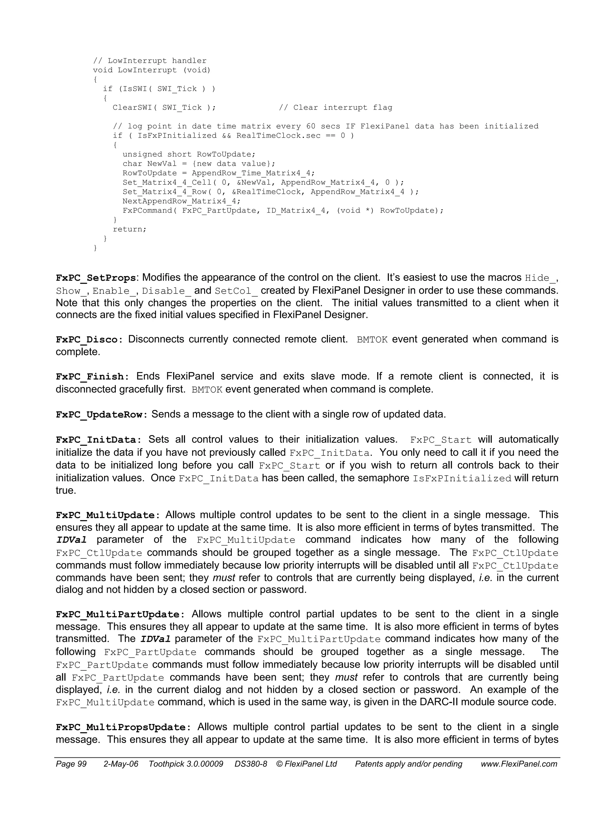 // LowInterrupt handler 
void LowInterrupt (void) 
{ 
if (IsSWI( SWI_Tick ) ) 
{ 
ClearSWI( SWI_Tick ); // Clear interrupt flag 
// log point in date time matrix every 60 secs IF FlexiPanel data has been initialized 
if ( IsFxPInitialized && RealTimeClock.sec == 0 ) 
{ 
unsigned short RowToUpdate; 
char NewVal = {new data value}; 
RowToUpdate = AppendRow_Time_Matrix4_4; 
Set_Matrix4_4_Cell( 0, &NewVal, AppendRow_Matrix4_4, 0 ); 
Set_Matrix4_4_Row( 0, &RealTimeClock, AppendRow_Matrix4_4 ); 
NextAppendRow_Matrix4_4; 
FxPCommand( FxPC_PartUpdate, ID_Matrix4_4, (void *) RowToUpdate); 
} 
return; 
} 
} 
FxPC_SetProps: Modifies the appearance of the control on the client. It’s easiest to use the macros Hide_, 
Show_, Enable_, Disable_ and SetCol_ created by FlexiPanel Designer in order to use these commands. 
Note that this only changes the properties on the client. The initial values transmitted to a client when it 
connects are the fixed initial values specified in FlexiPanel Designer. 
FxPC_Disco: Disconnects currently connected remote client. BMTOK event generated when command is 
complete. 
FxPC_Finish: Ends FlexiPanel service and exits slave mode. If a remote client is connected, it is 
disconnected gracefully first. BMTOK event generated when command is complete. 
FxPC_UpdateRow: Sends a message to the client with a single row of updated data. 
FxPC_InitData: Sets all control values to their initialization values. FxPC_Start will automatically 
initialize the data if you have not previously called FxPC_InitData. You only need to call it if you need the 
data to be initialized long before you call FxPC_Start or if you wish to return all controls back to their 
initialization values. Once FxPC_InitData has been called, the semaphore IsFxPInitialized will return 
true. 
FxPC_MultiUpdate: Allows multiple control updates to be sent to the client in a single message. This 
ensures they all appear to update at the same time. It is also more efficient in terms of bytes transmitted. The 
IDVal parameter of the FxPC_MultiUpdate command indicates how many of the following 
FxPC_CtlUpdate commands should be grouped together as a single message. The FxPC_CtlUpdate 
commands must follow immediately because low priority interrupts will be disabled until all FxPC_CtlUpdate 
commands have been sent; they must refer to controls that are currently being displayed, i.e. in the current 
dialog and not hidden by a closed section or password. 
FxPC_MultiPartUpdate: Allows multiple control partial updates to be sent to the client in a single 
message. This ensures they all appear to update at the same time. It is also more efficient in terms of bytes 
transmitted. The IDVal parameter of the FxPC_MultiPartUpdate command indicates how many of the 
following FxPC_PartUpdate commands should be grouped together as a single message. The 
FxPC_PartUpdate commands must follow immediately because low priority interrupts will be disabled until 
all FxPC_PartUpdate commands have been sent; they must refer to controls that are currently being 
displayed, i.e. in the current dialog and not hidden by a closed section or password. An example of the 
FxPC_MultiUpdate command, which is used in the same way, is given in the DARC-II module source code. 
FxPC_MultiPropsUpdate: Allows multiple control partial updates to be sent to the client in a single 
message. This ensures they all appear to update at the same time. It is also more efficient in terms of bytes 
Page 99 2-May-06 Toothpick 3.0.00009 DS380-8 © FlexiPanel Ltd Patents apply and/or pending www.FlexiPanel.com 
 