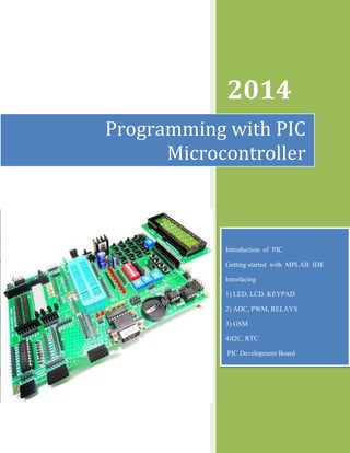 2014
Programming with PIC
Microcontroller
Introduction of PIC
Getting started with MPLAB IDE
Interfacing
1) LED, LCD, KEYPAD
2) ADC, PWM, RELAYS
3) GSM
4)I2C, RTC
PIC Development Board
 