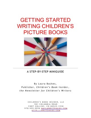 GETTING STARTED
WRITING CHILDREN’S
  PICTURE BOOKS




     A STEP-BY-STEP MINIGUIDE



          By Laura Backes,
 Publisher, Children’s Book Insider,
the Newsletter for Children’s Writers




     CHILDREN’S BOOK INSIDER, LLC
           901 COLUMBIA ROAD
      FORT COLLINS, CO 80525-1938
   970/495-0056 MAIL@WRITE4KIDS.COM
        HTTP://WRITE4KIDS.COM
 