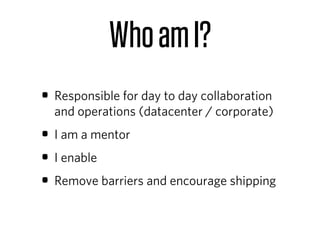Who am I?
• Responsible for day to day collaboration
  and operations (datacenter / corporate)
• I am a mentor
• I enable
• Remove barriers and encourage shipping
 