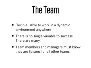 The Team
• Flexible. Able to work in a dynamic
  environment anywhere
• There is no single variable to success.
  There are many.
• Team members and managers must know
  they are liaisons for all other teams
 