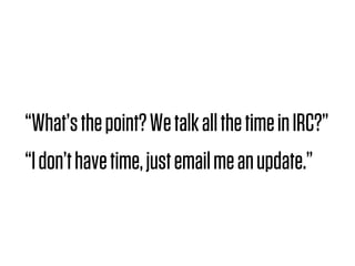 “What’s the point? We talk all the time in IRC?”
“I don’t have time, just email me an update.”
 