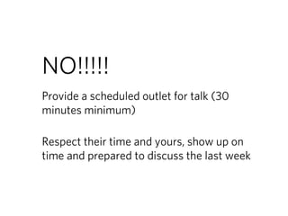 NO!!!!!
Provide a scheduled outlet for talk (30
minutes minimum)

Respect their time and yours, show up on
time and prepared to discuss the last week
 