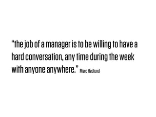 “the job of a manager is to be willing to have a
hard conversation, any time during the week
with anyone anywhere.” Marc Hedlund
 