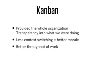 Kanban
• Provided the whole organization
  Transparency into what we were doing
• Less context switching = better morale
• Better throughput of work
 