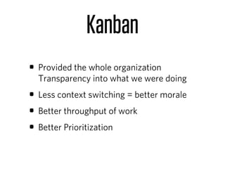 Kanban
• Provided the whole organization
  Transparency into what we were doing
• Less context switching = better morale
• Better throughput of work
• Better Prioritization
 