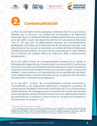 6Plan de Integración de Componentes Curriculares (PICC)
La Ruta de acompañamiento pedagógico Siempre Día E es una iniciativa
liderada por la Dirección de Calidad del Viceministerio de Educación
Preescolar, Básica y Media del Ministerio de Educación Nacional, que surge
en el año 2015 a partir del desarrollo del Día de la Excelencia Educativa
“Día E”. En este año se desarrollaron sesiones de acompañamiento
pedagógico centradas en el mejoramiento de las prácticas de aula. Para
este efecto se hizo uso de los resultados y el análisis del Índice Sintético de
Calidad Educativa (ISCE), así como de los materiales de la Caja Siempre
Día E (Informe por colegio, Matriz de referencia, DBA y Orientaciones
pedagógicas).
En el año 2016 la Ruta de Acompañamiento Siempre Día E, desde la
Estrategia de Integración de Componentes Curriculares (EICC), enfocó sus
acciones en orientar a los Establecimientos Educativos hacia la excelencia
educativa, a través del fortalecimiento curricular para lograr currículos de
calidad2
y para avanzar en el mejoramiento de los aprendizajes de niños,
niñas, adolescentes y jóvenes, haciendo uso de un conjunto de referentes,
herramientas e instrumentos pedagógicos.
En el año 2017, la Ruta de acompañamiento continúa orientando y
acompañando a los educadores (directivos y docentes) y equipos de
calidad de las Entidades Territoriales Certificadas (ETC) en el desarrollo e
implementación de estrategias para el mejoramiento de los aprendizajes
de los estudiantes, desde el fortalecimiento curricular, además de fomentar
las competencias ciudadanas y hacer énfasis en los procesos de lectura y
escritura para los grados 3° y 5°.
Contextualización2.
2
Es importante recordar que el currículo es comprendido como “el conjunto de criterios, planes de estudio,
programas, metodologías y procesos que contribuyen a la formación integral y a la construcción de la identidad
cultural nacional, regional y local, incluyendo también los recursos humanos, académicos y físicos para poner en
práctica las políticas y llevar a cabo el proyecto educativo institucional” (artículo 76 ley 115 de 1994).
 