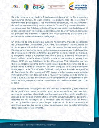 7Plan de Integración de Componentes Curriculares (PICC)
De esta manera, a través de la Estrategia de Integración de Componentes
Curriculares (EICC), la cual integra los documentos de referencia y
herramientas pedagógicas, los materiales educativos, los instrumentos
de evaluación formativa y los procesos de formación y acompañamiento;
se espera que los Establecimientos Educativos inicien y/o fortalezcan el
proceso de revisión y actualización de los planes de área y aula, impactando
los procesos de enseñanza-aprendizaje, los procesos de evaluación y los
procesos de acompañamiento pedagógico.
En el marco de esta Estrategia, surge la herramienta Plan de Integración
de Componentes Curriculares (PICC-HME) para orientar la articulación de
acciones para el fortalecimiento curricular a nivel institucional y de aula.
Es necesario mencionar que esta herramienta se crea a partir del proceso
de articulación entre los diferentes programas de la Dirección de Calidad.
El Programa Todos a Aprender (PTA) en el año 2015 creó la herramienta
Hacia la Meta de la Excelencia (HME), la cual se materializa en los equipos
líderes HME de los Establecimientos Educativos PTA, liderados por los
directivos docentes como gestores de estrategias de mejoramiento de las
prácticas de aula de los docentes. En 2016, el equipo de Acompañamiento
Pedagógico de la Dirección de Calidad, configura el Plan de Integración
de Componentes Curriculares (PICC) como una herramienta que orienta
institucionalmente el desarrollo de la revisión y actualización de planes de
área y aula. Estas dos herramientas se complementan directamente, por
tanto, se integran para brindar una orientación pertinente en el marco de
la EICC.
Esta herramienta de apoyo orienta el proceso de revisión y actualización
de la gestión curricular, a través de acciones específicas que permiten:
reconocer y analizar el contexto institucional (caracterización académica,
pedagógica y poblacional del Etablecimiento Educativo), tomar decisiones
basadas en los hallazgos de la revisión para materializarlas en metas
a corto y mediano plazo, para luego proponer acciones concretas que
permitan alcanzar las metas y hacer seguimiento para la sistematización
del proceso de fortalecimiento.
 