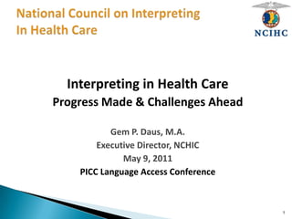 Interpreting in Health Care
Progress Made & Challenges Ahead
Gem P. Daus, M.A.
Executive Director, NCHIC
May 9, 2011
PICC Language Access Conference
1
 