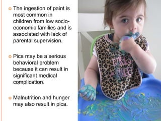 The ingestion of paint is
most common in
children from low socio-
economic families and is
associated with lack of
parental supervision.
 Pica may be a serious
behavioral problem
because it can result in
significant medical
complication.
 Malnutrition and hunger
may also result in pica.
 