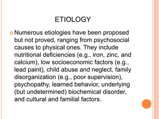 ETIOLOGY
 Numerous etiologies have been proposed
but not proved, ranging from psychosocial
causes to physical ones. They include
nutritional deficiencies (e.g., iron, zinc, and
calcium), low socioeconomic factors (e.g.,
lead paint), child abuse and neglect, family
disorganization (e.g., poor supervision),
psychopathy, learned behavior, underlying
(but undetermined) biochemical disorder,
and cultural and familial factors.
 