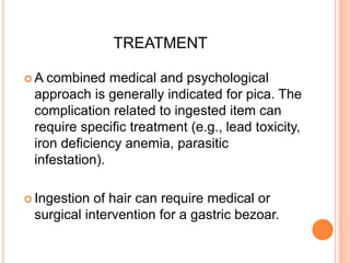 TREATMENT
 A combined medical and psychological
approach is generally indicated for pica. The
complication related to ingested item can
require specific treatment (e.g., lead toxicity,
iron deficiency anemia, parasitic
infestation).
 Ingestion of hair can require medical or
surgical intervention for a gastric bezoar.
 