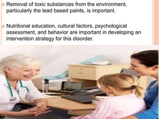  Removal of toxic substances from the environment,
particularly the lead based paints, is important.
 Nutritional education, cultural factors, psychological
assessment, and behavior are important in developing an
intervention strategy for this disorder.
 