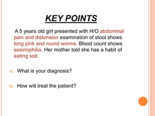 KEY POINTS
A 5 years old girl presented with H/O abdominal
pain and distension examination of stool shows
long pink and round worms. Blood count shows
eosinophilia. Her mother told she has a habit of
eating soil.
A) What is your diagnosis?
B) How will treat the patient?
 