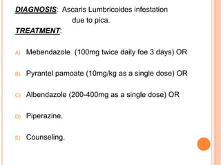DIAGNOSIS: Ascaris Lumbricoides infestation
due to pica.
TREATMENT:
A) Mebendazole (100mg twice daily foe 3 days) OR
B) Pyrantel pamoate (10mg/kg as a single dose) OR
C) Albendazole (200-400mg as a single dose) OR
D) Piperazine.
E) Counseling.
 