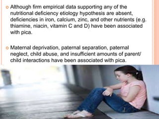  Although firm empirical data supporting any of the
nutritional deficiency etiology hypothesis are absent,
deficiencies in iron, calcium, zinc, and other nutrients (e.g.
thiamine, niacin, vitamin C and D) have been associated
with pica.
 Maternal deprivation, paternal separation, paternal
neglect, child abuse, and insufficient amounts of parent/
child interactions have been associated with pica.
 