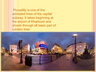 Piccadilly is one of the
animated lines of the capital
subway. It takes beginning at
the airport of Khartoum and
shoots through all basic part of
London bias