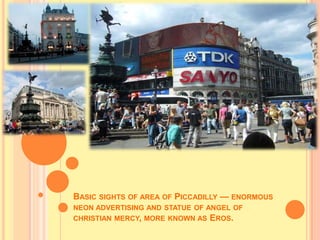 BASIC SIGHTS OF AREA OF PICCADILLY — ENORMOUS
NEON ADVERTISING AND STATUE OF ANGEL OF
CHRISTIAN MERCY, MORE KNOWN AS EROS.