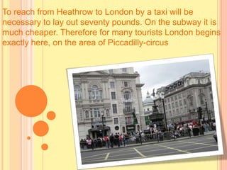 To reach from Heathrow to London by a taxi will be
necessary to lay out seventy pounds. On the subway it is
much cheaper. Therefore for many tourists London begins
exactly here, on the area of Piccadilly-circus
