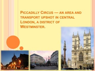 PICCADILLY CIRCUS — AN AREA AND
TRANSPORT UPSHOT IN CENTRAL
LONDON, A DISTRICT OF
WESTMINSTER.