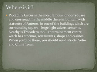  Piccadilly Circus is the most famous london square
and crossroad. In the middle there is fountain with
statuette of Ante...