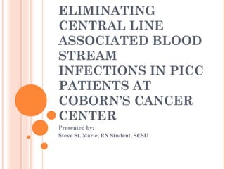 ELIMINATING 
CENTRAL LINE 
ASSOCIATED BLOOD 
STREAM 
INFECTIONS IN PICC 
PATIENTS AT 
COBORN’S CANCER 
CENTER 
Presented by: 
Steve St. Marie, RN Student, SCSU 
 