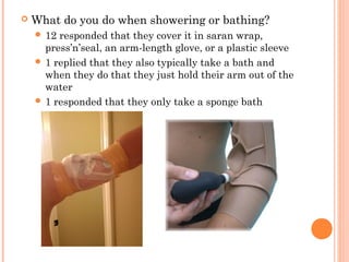  What do you do when showering or bathing? 
 12 responded that they cover it in saran wrap, 
press’n’seal, an arm-length glove, or a plastic sleeve 
 1 replied that they also typically take a bath and 
when they do that they just hold their arm out of the 
water 
 1 responded that they only take a sponge bath 
 