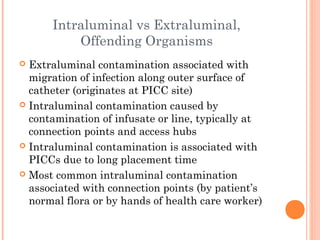 Intraluminal vs Extraluminal, 
Offending Organisms 
 Extraluminal contamination associated with 
migration of infection along outer surface of 
catheter (originates at PICC site) 
 Intraluminal contamination caused by 
contamination of infusate or line, typically at 
connection points and access hubs 
 Intraluminal contamination is associated with 
PICCs due to long placement time 
 Most common intraluminal contamination 
associated with connection points (by patient’s 
normal flora or by hands of health care worker) 
 