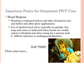 Important Points for Outpatient PICC Care 
 Hand Hygiene 
Washing is indicated before and after all patient care 
and before and after glove applications 
 Use of alcohol hand rub is typically acceptable, but 
soap and water is indicated when hands are visibly 
soiled or bloodied and after caring for a patient with 
C. difficile infection or undiagnosed diarrhea 
NAP TIME! 
Close your eyes… 
 