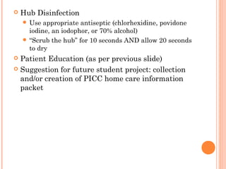  Hub Disinfection 
 Use appropriate antiseptic (chlorhexidine, povidone 
iodine, an iodophor, or 70% alcohol) 
 “Scrub the hub” for 10 seconds AND allow 20 seconds 
to dry 
 Patient Education (as per previous slide) 
 Suggestion for future student project: collection 
and/or creation of PICC home care information 
packet 
 