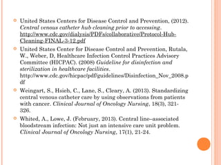  United States Centers for Disease Control and Prevention, (2012). 
Central venous catheter hub cleaning prior to accessing. 
http://www.cdc.gov/dialysis/PDFs/collaborative/Protocol-Hub- 
Cleaning-FINAL-3-12.pdf 
 United States Center for Disease Control and Prevention, Rutala, 
W., Weber, D, Healthcare Infection Control Practices Advisory 
Committee (HICPAC). (2008) Guideline for disinfection and 
sterilization in healthcare facilities. 
http://www.cdc.gov/hicpac/pdf/guidelines/Disinfection_Nov_2008.p 
df 
 Weingart, S., Hsieh, C., Lane, S., Cleary, A. (2013). Standardizing 
central venous catheter care by using observations from patients 
with cancer. Clinical Journal of Oncology Nursing, 18(3), 321- 
326. 
 Whited, A., Lowe, J. (February, 2013). Central line–associated 
bloodstream infection: Not just an intensive care unit problem. 
Clinical Journal of Oncology Nursing, 17(1), 21-24. 
