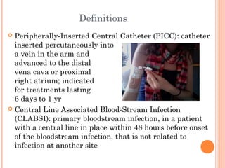Definitions 
 Peripherally-Inserted Central Catheter (PICC): catheter 
inserted percutaneously into 
a vein in the arm and 
advanced to the distal 
vena cava or proximal 
right atrium; indicated 
for treatments lasting 
6 days to 1 yr 
 Central Line Associated Blood-Stream Infection 
(CLABSI): primary bloodstream infection, in a patient 
with a central line in place within 48 hours before onset 
of the bloodstream infection, that is not related to 
infection at another site 
 