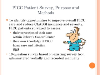 PICC Patient Survey, Purpose and 
Methods 
 To identify opportunities to improve overall PICC 
care and reduce CLABSI incidence and severity, 
PICC patients surveyed to assess: 
• their perception of their care 
within Coborn’s Cancer Center 
• their own knowledge of PICC 
home care and infection 
S&S 
o 10-question survey based on existing survey tool, 
administered verbally and recorded manually 
 