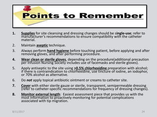 1. Supplies for site cleansing and dressing changes should be single-use; refer to
manufacturer’s recommendations to ensure compatibility with the catheter
material.
2. Maintain aseptic technique.
3. Always perform hand hygiene before touching patient, before applying and after
removing gloves, and after performing procedure.
4. Wear clean or sterile gloves, depending on the procedure(additional precaution
per Infusion Nursing Society includes use of facemasks and sterile gloves).
5. Apply antiseptic to the site using >0.5% chlorhexidine preparation with alcohol;
if there is contraindication to chlorhexidine, use tincture of iodine, an iodophor,
or 70% alcohol as alternative.
6. Do not apply topical antibiotic ointment or creams to catheter site.
7. Cover with either sterile gauze or sterile, transparent, semipermeable dressing
(refer to catheter-specific recommendations for frequency of dressing changes).
8. Monitor external length: Easiest assessment piece that provides us with the
most information to proactively monitoring for potential complications
associated with tip migration.
8/11/2017 24
 