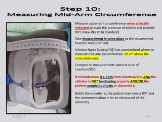 Measure upper-arm circumference when clinically
indicated to asses the presence of edema and possible
DVT. (New INS 2016 Standard)
Take measurement in same place as the documented
baseline measurement.
Infusion Nurse Society(INS) has standardized where to
measure mid-arm circumference: 10 cm above the
antecubital area.
Compare to measurements taken at time of
insertion/SOC.
If circumference is > 3 cm from insertion/SOC AND the
catheter is NOT functioning properly AND/OR the
patient complains of pain or discomfort;
Notify the provider as the patient may have a DVT and
the recommendation is for an ultrasound of the
extremity.
8/11/2017 25
 