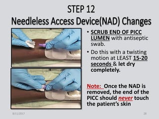 • SCRUB END OF PICC
LUMEN with antiseptic
swab.
• Do this with a twisting
motion at LEAST 15-20
seconds & let dry
completely.
Note: Once the NAD is
removed, the end of the
PICC should never touch
the patient’s skin
8/11/2017 28
 
