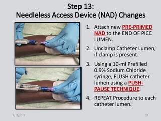 1. Attach new PRE-PRIMED
NAD to the END OF PICC
LUMEN.
2. Unclamp Catheter Lumen,
if clamp is present.
3. Using a 10-ml Prefilled
0.9% Sodium Chloride
syringe, FLUSH catheter
lumen using a PUSH-
PAUSE TECHNIQUE.
4. REPEAT Procedure to each
catheter lumen.
8/11/2017 29
 