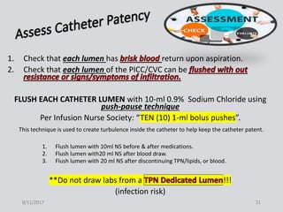 1. Check that each lumen has return upon aspiration.
2. Check that each lumen of the PICC/CVC can be
FLUSH EACH CATHETER LUMEN with 10-ml 0.9% Sodium Chloride using
push-pause technique
Per Infusion Nurse Society: “TEN (10) 1-ml bolus pushes”.
This technique is used to create turbulence inside the catheter to help keep the catheter patent.
1. Flush lumen with 10ml NS before & after medications.
2. Flush lumen with20 ml NS after blood draw.
3. Flush lumen with 20 ml NS after discontinuing TPN/lipids, or blood.
**Do not draw labs from a !!!
(infection risk)
8/11/2017 31
 