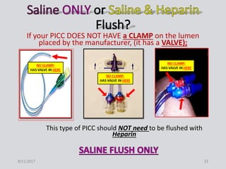If your PICC DOES NOT HAVE a CLAMP on the lumen
placed by the manufacturer, (it has a VALVE);
This type of PICC should NOT need to be flushed with
Heparin
8/11/2017 33
 