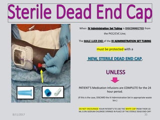 When is DISCONNECTED from
the PICC/CVC Line;
The of the
must be protected with a
PATIENT’S Medication Infusions are COMPLETE for the 24
hour period.
(If this is the case, DISCARD the IV Administration Set in appropriate waste
bin.)
DO NOT ENCOURAGE YOUR PATIENT’S TO USE THE WHITE CAP FROM THEIR 10-
ML O.9% SODIUM CHLORIDE SYRINGE IN PLACE OF THE STERILE DEAD END CAP!
8/11/2017 35
 