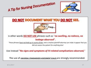 8/11/2017 37
In other words DO NOT USE phrases such as "no swelling, no redness, no
leakage observed".
These phrases have not held up in courts of law, and a creative plaintiff attorney can make it appear that you
did not assess the patient for anything else!
Use instead "No signs and symptoms of IV-related complications observed,“
The use of UNIVERSAL STANDARDIZED ASSESSMENT SCALES are strongly recommended.
 