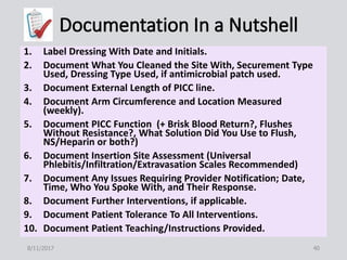 1. Label Dressing With Date and Initials.
2. Document What You Cleaned the Site With, Securement Type
Used, Dressing Type Used, if antimicrobial patch used.
3. Document External Length of PICC line.
4. Document Arm Circumference and Location Measured
(weekly).
5. Document PICC Function (+ Brisk Blood Return?, Flushes
Without Resistance?, What Solution Did You Use to Flush,
NS/Heparin or both?)
6. Document Insertion Site Assessment (Universal
Phlebitis/Infiltration/Extravasation Scales Recommended)
7. Document Any Issues Requiring Provider Notification; Date,
Time, Who You Spoke With, and Their Response.
8. Document Further Interventions, if applicable.
9. Document Patient Tolerance To All Interventions.
10. Document Patient Teaching/Instructions Provided.
8/11/2017 40
 