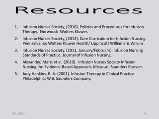 1. Infusion Nurses Society, (2016). Policies and Procedures for Infusion
Therapy. Norwood: Wolters Kluwer.
2. Infusion Nurses Society, (2014). Core Curriculum for Infusion Nursing.
Pennsylvania; Wolters Kluwer Health/ Lippincott Williams & Wilkins
3. Infusion Nurses Society. (2011, January/February). Infusion Nursing
Standards of Practice. Journal of Infusion Nursing.
4. Alexander, Mary, et al. (2010). Infusion Nurses Society Infusion
Nursing: An Evidence-Based Approach, Missouri; Saunders Elsevier.
5. Judy Hankins, R. A. (2001). Infusion Therapy in Clinical Practice.
Philadelphia: W.B. Saunders Company.
8/11/2017 42
 