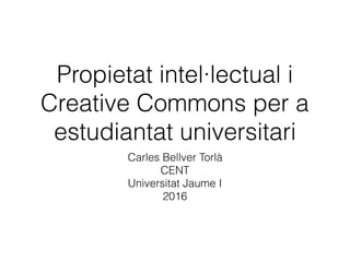Propietat intel·lectual i
Creative Commons per a
estudiantat universitari
Carles Bellver Torlà
CENT
Universitat Jaume I
2016
 