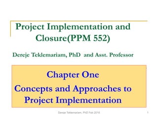 Project Implementation and
Closure(PPM 552)
Dereje Teklemariam, PhD and Asst. Professor
Chapter One
Concepts and Approaches to
Project Implementation
Dereje Teklemariam, PhD Feb 2018 1
 